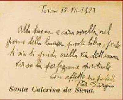 Dedica sulla biografia di Santa Caterina da Siena, regalata a Luciana in occasione della laurea di lei in legge nel 1923: «Torino 15-VII-1923. Alla buona e cara sorella nel giorno della laurea, questo libro, perché ti sia di guida nella via dell’ascesa verso la perfezione spirituale. Con affetto tuo fratello Pier Giorgio». Dedica sulla biografia di Santa Caterina da Siena, regalata a Luciana in occasione della laurea di lei in legge nel 1923: «Torino 15-VII-1923. Alla buona e cara sorella nel giorno della laurea, questo libro, perché ti sia di guida nella via dell’ascesa verso la perfezione spirituale. Con affetto tuo fratello Pier Giorgio».